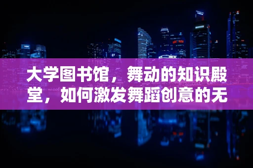 大学图书馆，舞动的知识殿堂，如何激发舞蹈创意的无限可能？