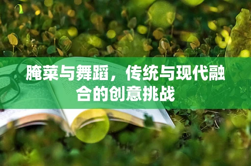 腌菜与舞蹈，传统与现代融合的创意挑战