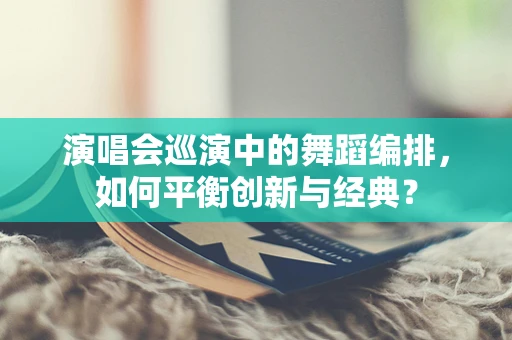 演唱会巡演中的舞蹈编排，如何平衡创新与经典？