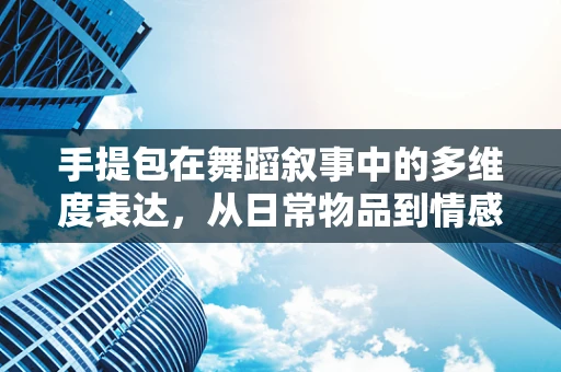 手提包在舞蹈叙事中的多维度表达，从日常物品到情感载体