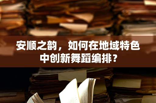 安顺之韵，如何在地域特色中创新舞蹈编排？
