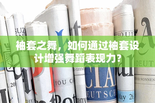 袖套之舞，如何通过袖套设计增强舞蹈表现力？