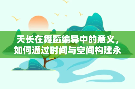 天长在舞蹈编导中的意义，如何通过时间与空间构建永恒的舞台叙事？