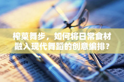 榨菜舞步，如何将日常食材融入现代舞蹈的创意编排？