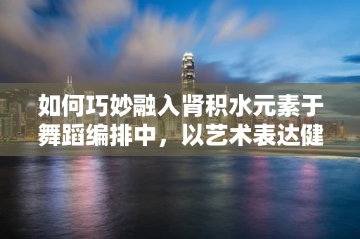 如何巧妙融入肾积水元素于舞蹈编排中，以艺术表达健康挑战？