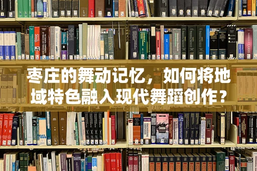 枣庄的舞动记忆，如何将地域特色融入现代舞蹈创作？