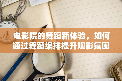 电影院的舞蹈新体验，如何通过舞蹈编排提升观影氛围？