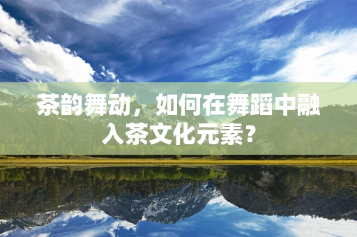 茶韵舞动，如何在舞蹈中融入茶文化元素？