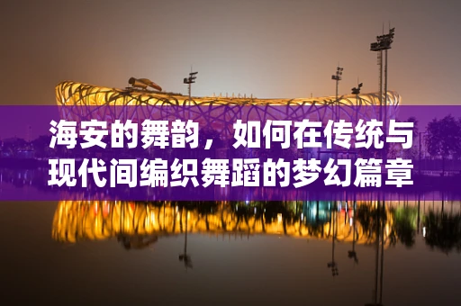 海安的舞韵，如何在传统与现代间编织舞蹈的梦幻篇章？