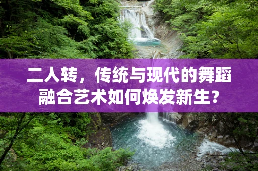 二人转，传统与现代的舞蹈融合艺术如何焕发新生？
