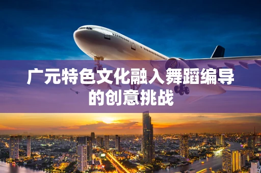 广元特色文化融入舞蹈编导的创意挑战