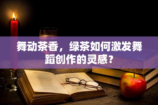 舞动茶香，绿茶如何激发舞蹈创作的灵感？