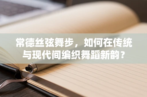 常德丝弦舞步，如何在传统与现代间编织舞蹈新韵？