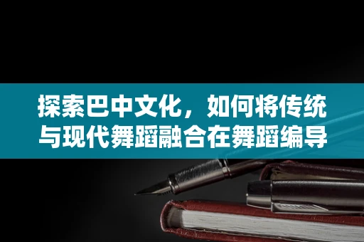 探索巴中文化，如何将传统与现代舞蹈融合在舞蹈编导中的实践？