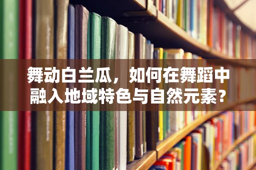 舞动白兰瓜，如何在舞蹈中融入地域特色与自然元素？