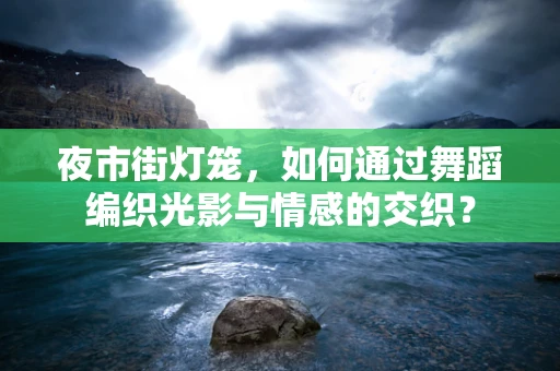夜市街灯笼，如何通过舞蹈编织光影与情感的交织？