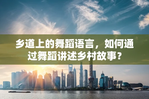 乡道上的舞蹈语言，如何通过舞蹈讲述乡村故事？