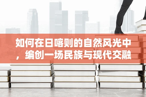 如何在日喀则的自然风光中，编创一场民族与现代交融的舞蹈？