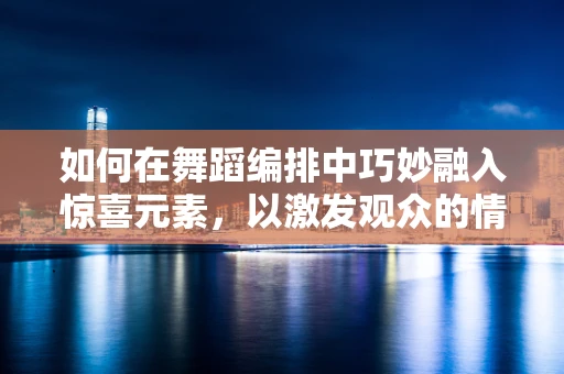 如何在舞蹈编排中巧妙融入惊喜元素，以激发观众的情感共鸣？