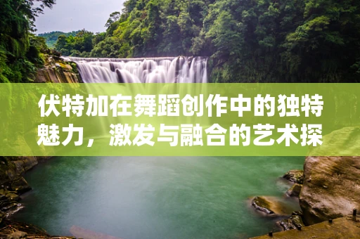 伏特加在舞蹈创作中的独特魅力，激发与融合的艺术探索