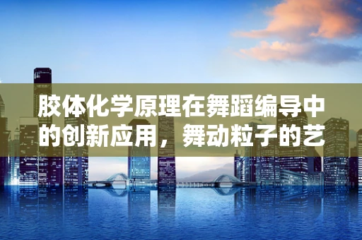 胶体化学原理在舞蹈编导中的创新应用，舞动粒子的艺术科学