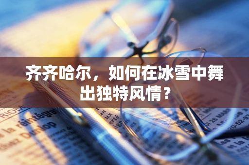 齐齐哈尔，如何在冰雪中舞出独特风情？