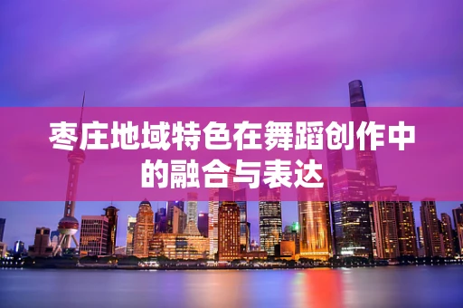 枣庄地域特色在舞蹈创作中的融合与表达