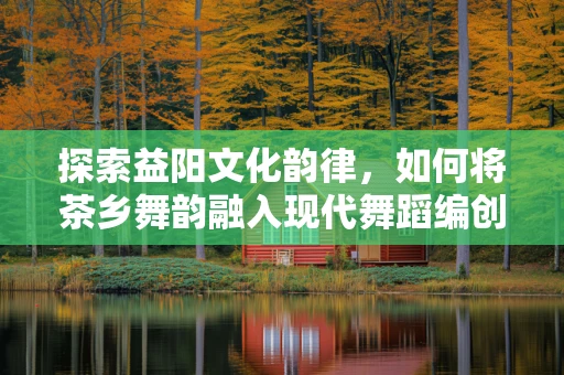 探索益阳文化韵律，如何将茶乡舞韵融入现代舞蹈编创中？