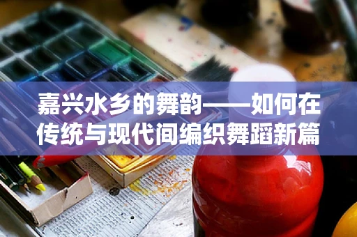 嘉兴水乡的舞韵——如何在传统与现代间编织舞蹈新篇章？