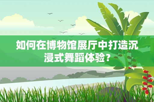 如何在博物馆展厅中打造沉浸式舞蹈体验？