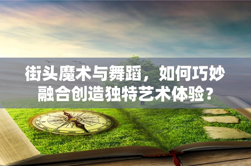 街头魔术与舞蹈，如何巧妙融合创造独特艺术体验？