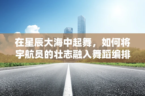 在星辰大海中起舞，如何将宇航员的壮志融入舞蹈编排？