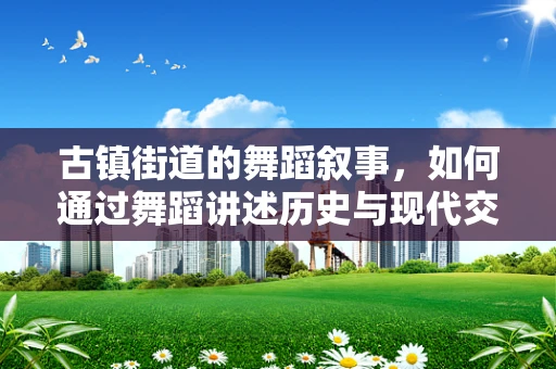 古镇街道的舞蹈叙事，如何通过舞蹈讲述历史与现代交融的韵律？