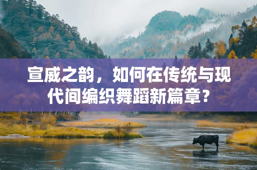 宣威之韵，如何在传统与现代间编织舞蹈新篇章？