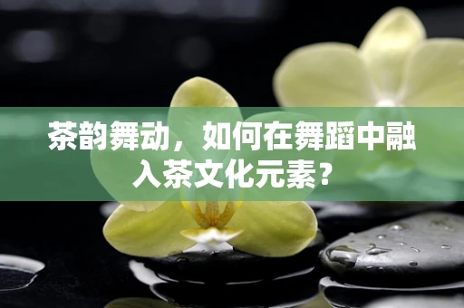 茶韵舞动，如何在舞蹈中融入茶文化元素？
