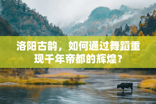 洛阳古韵，如何通过舞蹈重现千年帝都的辉煌？