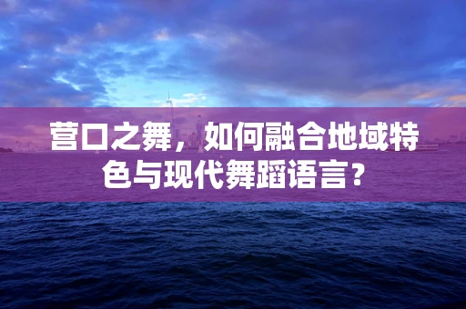 营口之舞，如何融合地域特色与现代舞蹈语言？