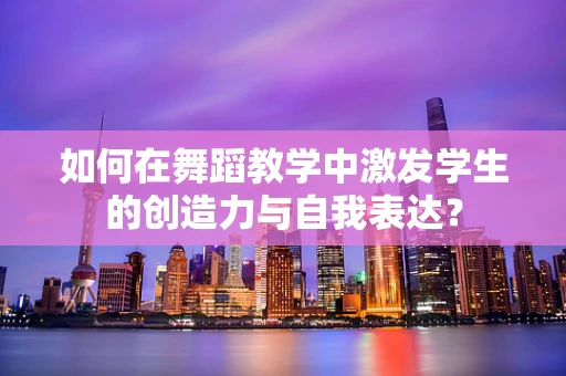 如何在舞蹈教学中激发学生的创造力与自我表达？