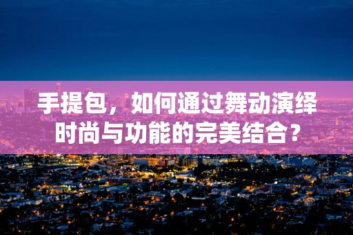 手提包，如何通过舞动演绎时尚与功能的完美结合？