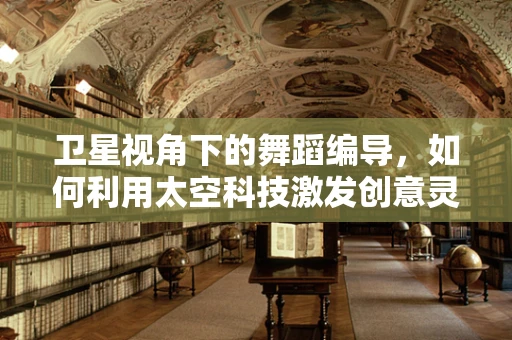 卫星视角下的舞蹈编导，如何利用太空科技激发创意灵感？