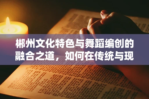 郴州文化特色与舞蹈编创的融合之道，如何在传统与现代间起舞？