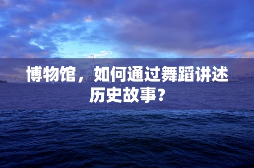 博物馆，如何通过舞蹈讲述历史故事？