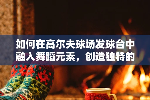 如何在高尔夫球场发球台中融入舞蹈元素，创造独特的舞台表演？