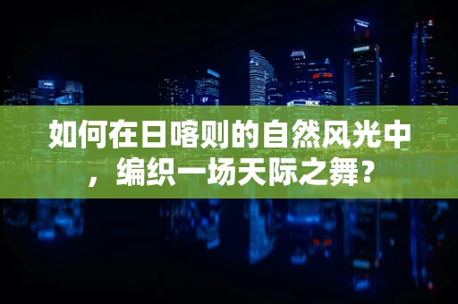 如何在日喀则的自然风光中，编织一场天际之舞？