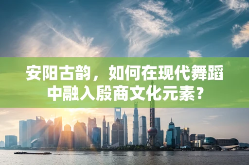 安阳古韵，如何在现代舞蹈中融入殷商文化元素？