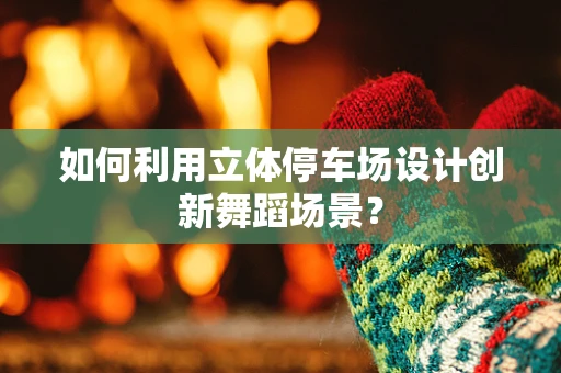如何利用立体停车场设计创新舞蹈场景？