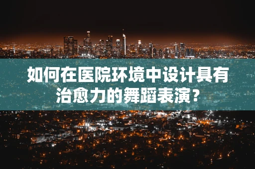 如何在医院环境中设计具有治愈力的舞蹈表演？