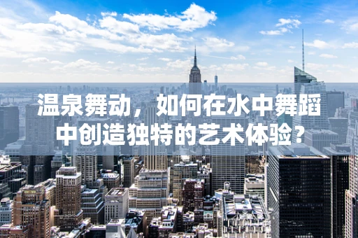 温泉舞动，如何在水中舞蹈中创造独特的艺术体验？