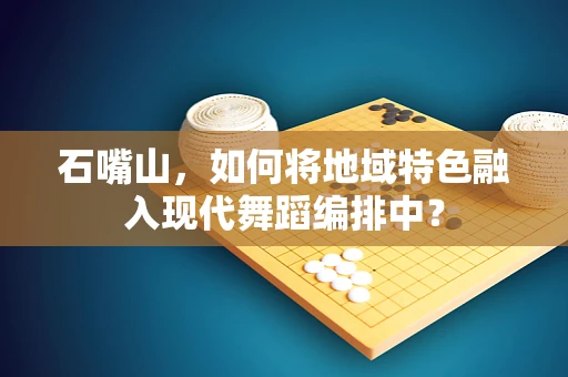 石嘴山，如何将地域特色融入现代舞蹈编排中？