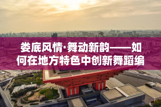 娄底风情·舞动新韵——如何在地方特色中创新舞蹈编排？